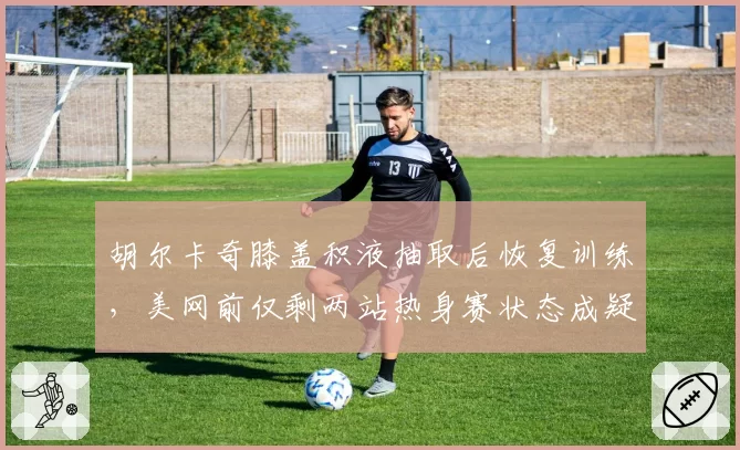胡尔卡奇膝盖积液抽取后恢复训练,美网前仅剩两站热身赛状态成疑