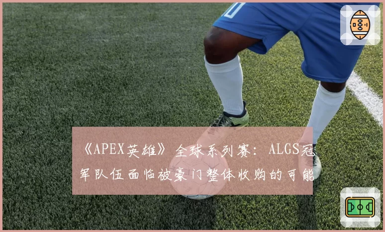 《APEX英雄》全球系列赛:ALGS冠军队伍面临被豪门整体收购的可能性