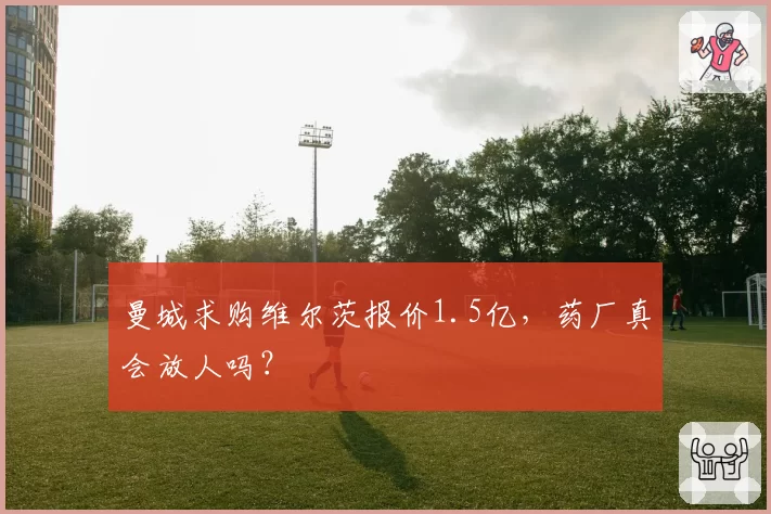 曼城求购维尔茨报价1.5亿，药厂真会放人吗？