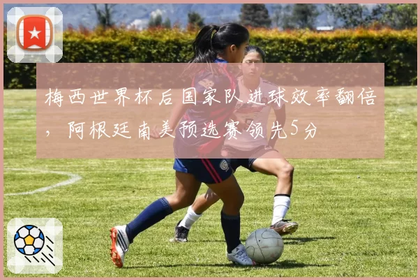 梅西世界杯后国家队进球效率翻倍,阿根廷南美预选赛领先5分