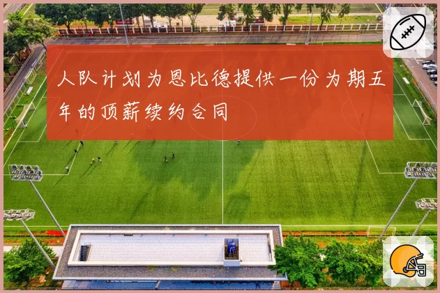 人队计划为恩比德提供一份为期五年的顶薪续约合同
