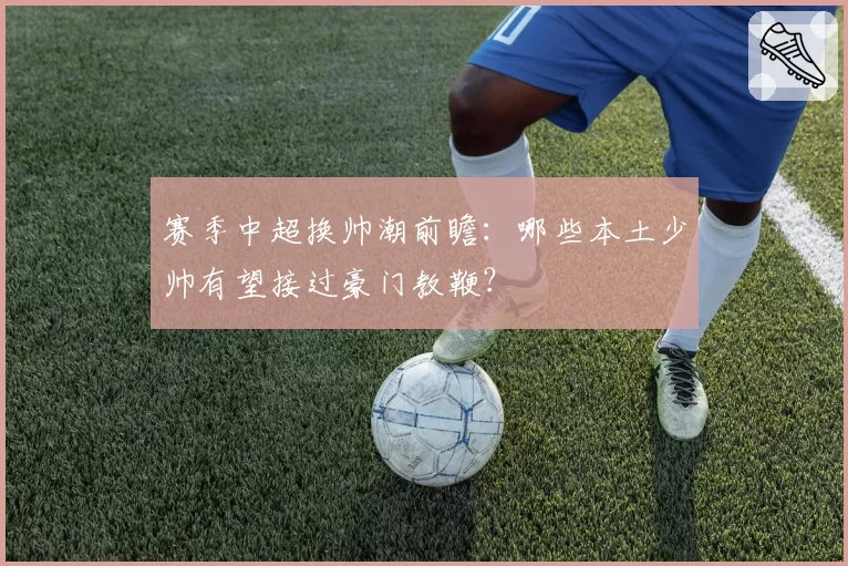 赛季中超换帅潮前瞻：哪些本土少帅有望接过豪门教鞭？