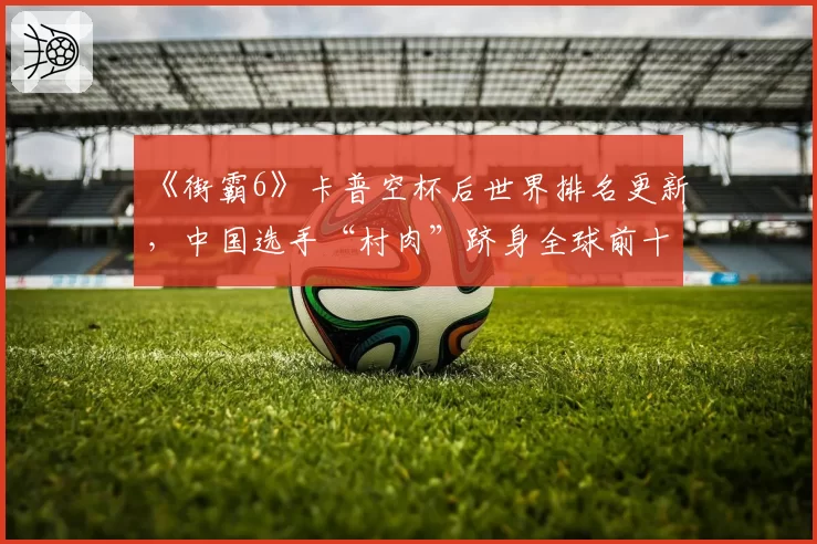 《街霸6》卡普空杯后世界排名更新,中国选手“村肉”跻身全球前十