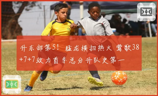 升东部第5！猛龙横扫热火 莺歌38+7+7效力首季总分升队史第一
