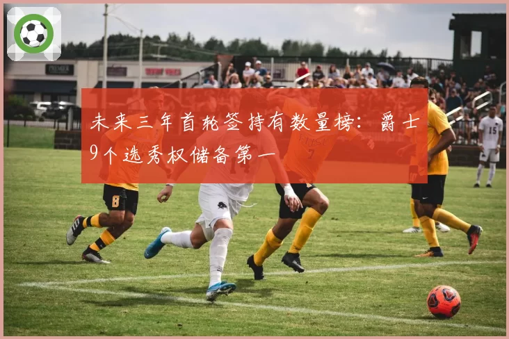 未来三年首轮签持有数量榜：爵士9个选秀权储备第一