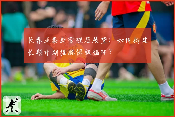 长春亚泰新管理层展望:如何构建长期计划摆脱保级循环?