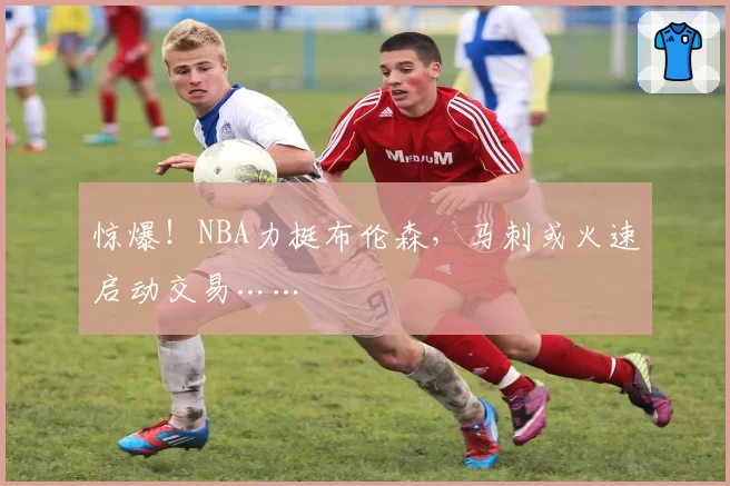 惊爆！NBA力挺布伦森，马刺或火速启动交易……