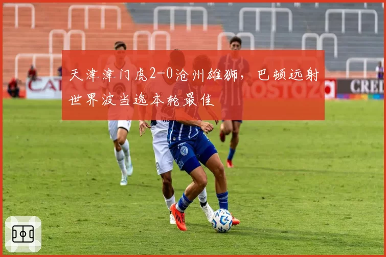 天津津门虎2-0沧州雄狮，巴顿远射世界波当选本轮最佳