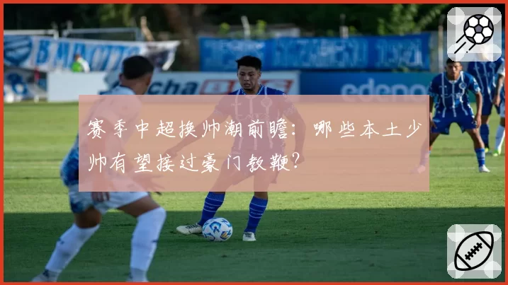 赛季中超换帅潮前瞻：哪些本土少帅有望接过豪门教鞭？