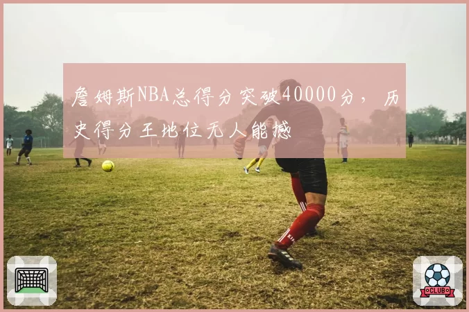 詹姆斯NBA总得分突破40000分,历史得分王地位无人能撼