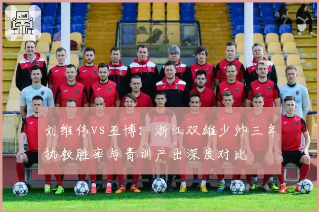 刘维伟vs王博:浙江双雄少帅三年执教胜率与青训产出深度对比