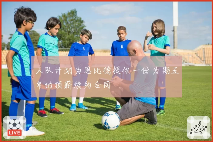 人队计划为恩比德提供一份为期五年的顶薪续约合同