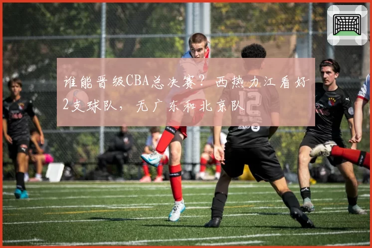 谁能晋级CBA总决赛？西热力江看好2支球队，无广东和北京队