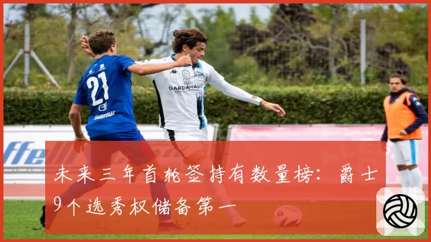 未来三年首轮签持有数量榜:爵士9个选秀权储备第一