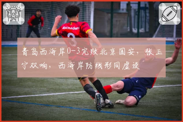 青岛西海岸0-3完败北京国安，张玉宁双响，西海岸防线形同虚设