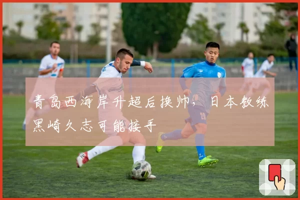 青岛西海岸升超后换帅，日本教练黑崎久志可能接手