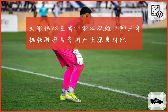刘维伟vs王博:浙江双雄少帅三年执教胜率与青训产出深度对比