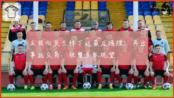 灰熊向莫兰特下达最后通牒：再出事就交易，联盟多队观望