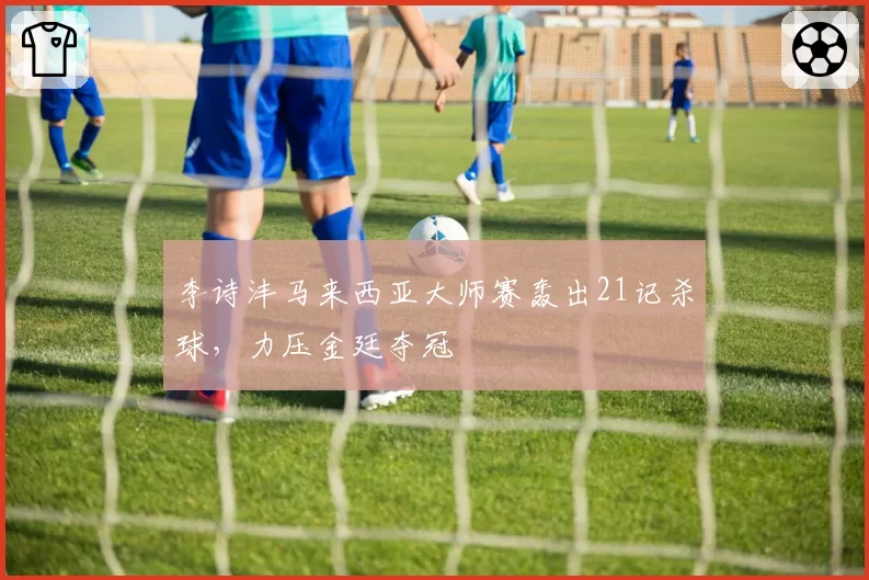 李诗沣马来西亚大师赛轰出21记杀球,力压金廷夺冠