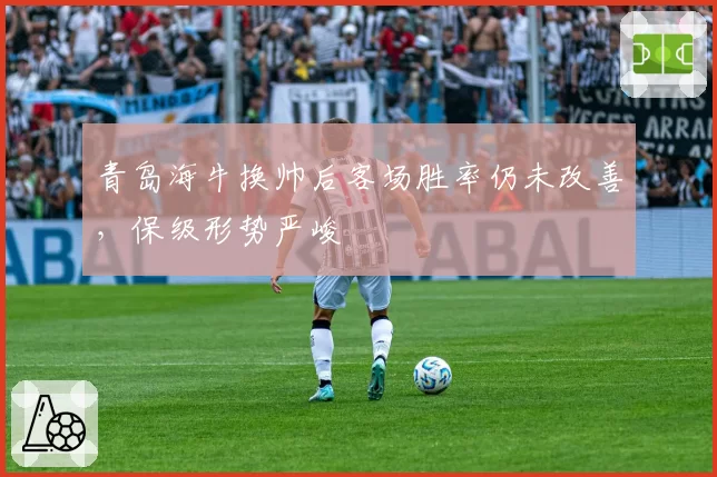 青岛海牛换帅后客场胜率仍未改善,保级形势严峻